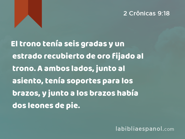 El trono tenía seis gradas y un estrado recubierto de oro fijado al trono. A ambos lados, junto al asiento, tenía soportes para los brazos, y junto a los brazos había dos leones de pie. - 2 Crônicas 9:18