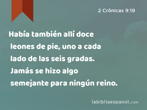 Había también allí doce leones de pie, uno a cada lado de las seis gradas. Jamás se hizo algo semejante para ningún reino. - 2 Crônicas 9:19