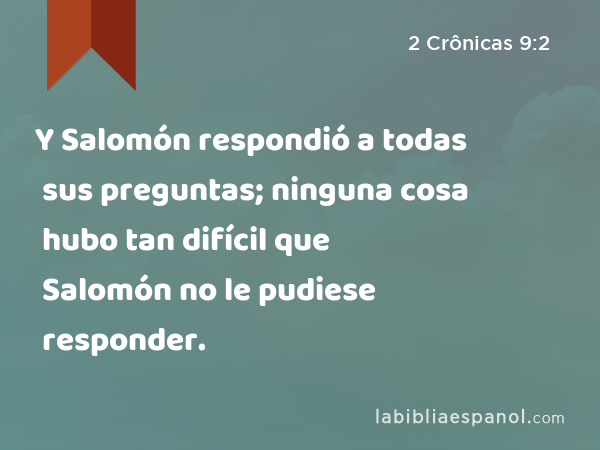 Y Salomón respondió a todas sus preguntas; ninguna cosa hubo tan difícil que Salomón no le pudiese responder. - 2 Crônicas 9:2