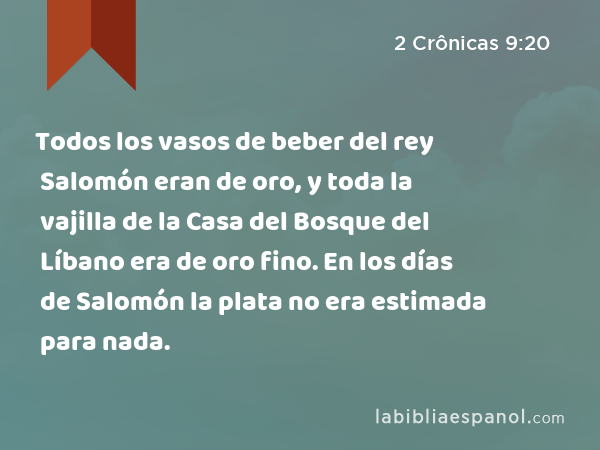 Todos los vasos de beber del rey Salomón eran de oro, y toda la vajilla de la Casa del Bosque del Líbano era de oro fino. En los días de Salomón la plata no era estimada para nada. - 2 Crônicas 9:20