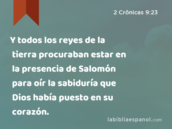 Y todos los reyes de la tierra procuraban estar en la presencia de Salomón para oír la sabiduría que Dios había puesto en su corazón. - 2 Crônicas 9:23