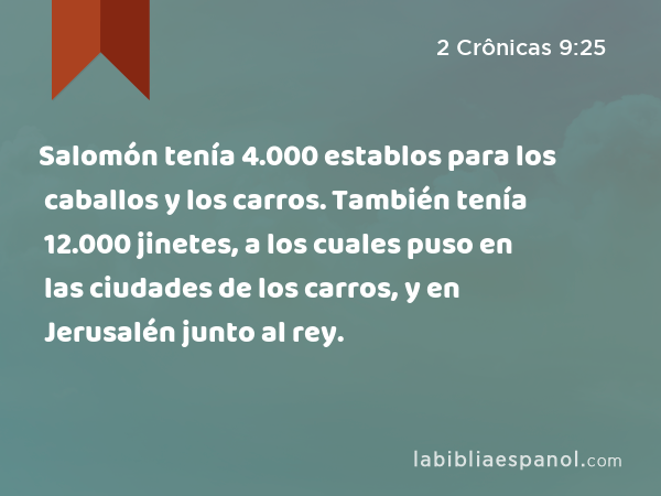 Salomón tenía 4.000 establos para los caballos y los carros. También tenía 12.000 jinetes, a los cuales puso en las ciudades de los carros, y en Jerusalén junto al rey. - 2 Crônicas 9:25