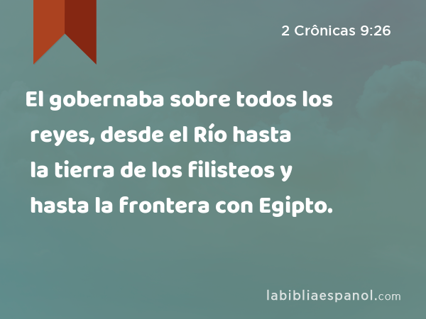 El gobernaba sobre todos los reyes, desde el Río hasta la tierra de los filisteos y hasta la frontera con Egipto. - 2 Crônicas 9:26