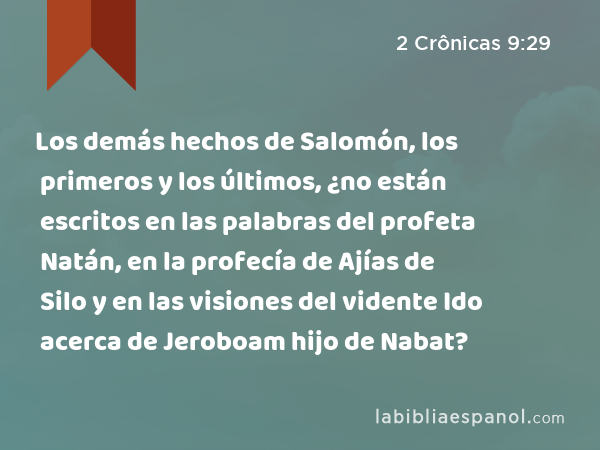 Los demás hechos de Salomón, los primeros y los últimos, ¿no están escritos en las palabras del profeta Natán, en la profecía de Ajías de Silo y en las visiones del vidente Ido acerca de Jeroboam hijo de Nabat? - 2 Crônicas 9:29