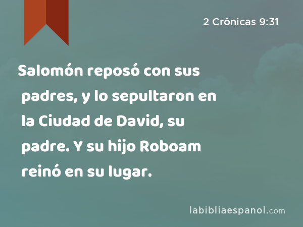 Salomón reposó con sus padres, y lo sepultaron en la Ciudad de David, su padre. Y su hijo Roboam reinó en su lugar. - 2 Crônicas 9:31