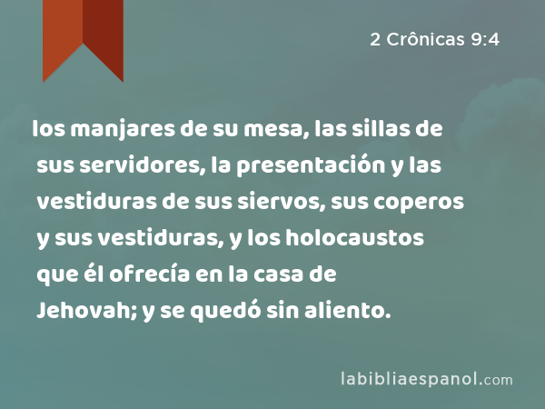 los manjares de su mesa, las sillas de sus servidores, la presentación y las vestiduras de sus siervos, sus coperos y sus vestiduras, y los holocaustos que él ofrecía en la casa de Jehovah; y se quedó sin aliento. - 2 Crônicas 9:4