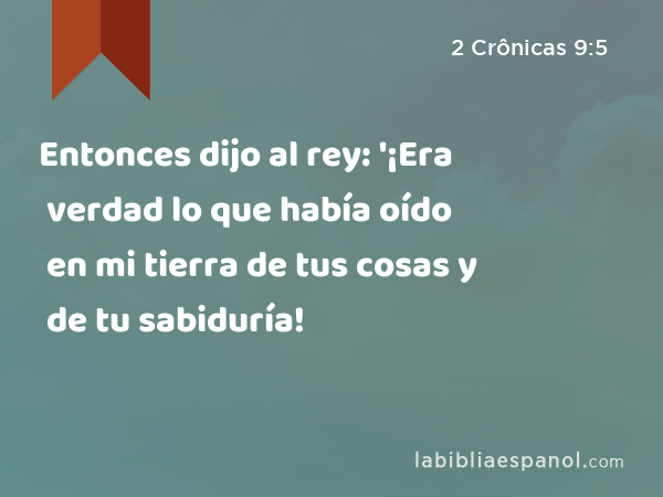 Entonces dijo al rey: '¡Era verdad lo que había oído en mi tierra de tus cosas y de tu sabiduría! - 2 Crônicas 9:5