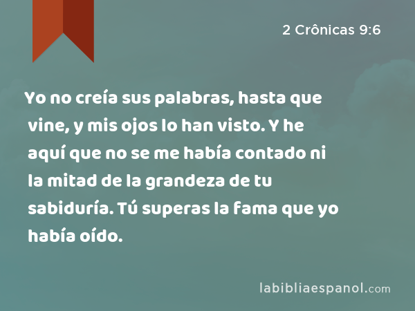 Yo no creía sus palabras, hasta que vine, y mis ojos lo han visto. Y he aquí que no se me había contado ni la mitad de la grandeza de tu sabiduría. Tú superas la fama que yo había oído. - 2 Crônicas 9:6