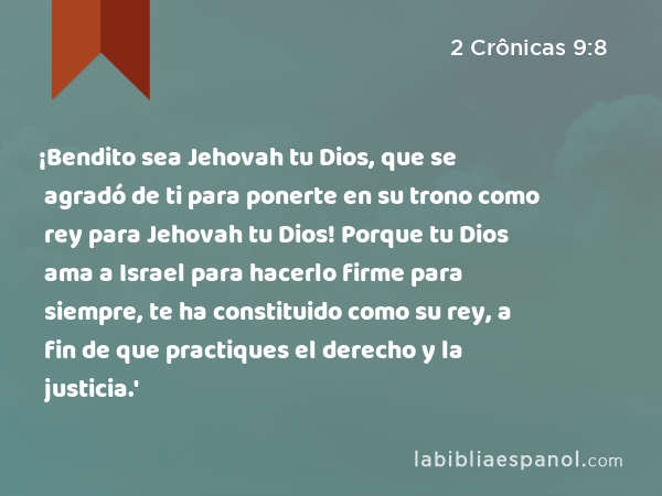 ¡Bendito sea Jehovah tu Dios, que se agradó de ti para ponerte en su trono como rey para Jehovah tu Dios! Porque tu Dios ama a Israel para hacerlo firme para siempre, te ha constituido como su rey, a fin de que practiques el derecho y la justicia.' - 2 Crônicas 9:8