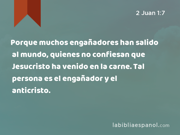 Porque muchos engañadores han salido al mundo, quienes no confiesan que Jesucristo ha venido en la carne. Tal persona es el engañador y el anticristo. - 2 Juan 1:7