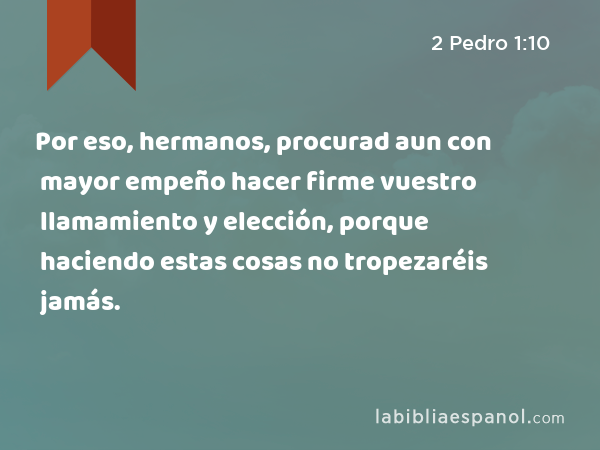 Por eso, hermanos, procurad aun con mayor empeño hacer firme vuestro llamamiento y elección, porque haciendo estas cosas no tropezaréis jamás. - 2 Pedro 1:10