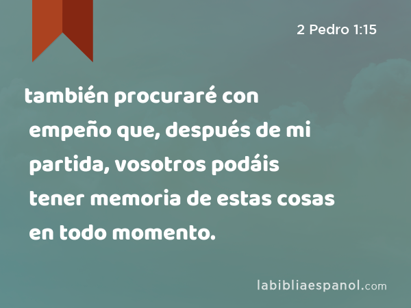 también procuraré con empeño que, después de mi partida, vosotros podáis tener memoria de estas cosas en todo momento. - 2 Pedro 1:15