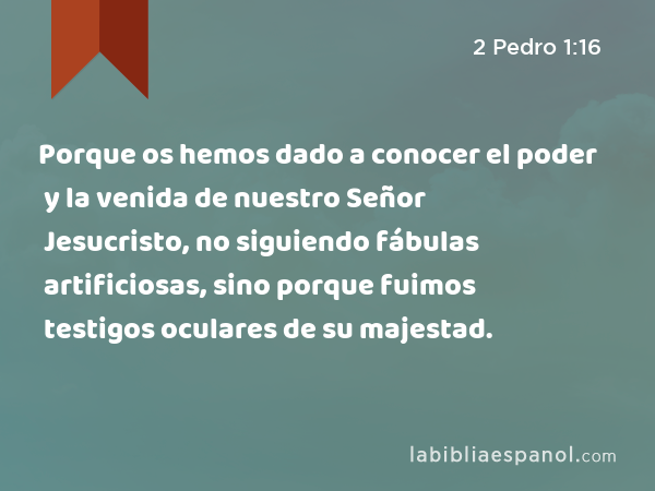 Porque os hemos dado a conocer el poder y la venida de nuestro Señor Jesucristo, no siguiendo fábulas artificiosas, sino porque fuimos testigos oculares de su majestad. - 2 Pedro 1:16