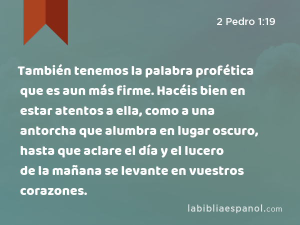 También tenemos la palabra profética que es aun más firme. Hacéis bien en estar atentos a ella, como a una antorcha que alumbra en lugar oscuro, hasta que aclare el día y el lucero de la mañana se levante en vuestros corazones. - 2 Pedro 1:19