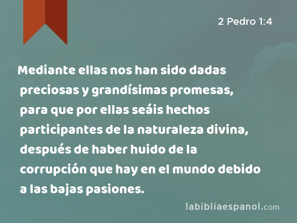 Mediante ellas nos han sido dadas preciosas y grandísimas promesas, para que por ellas seáis hechos participantes de la naturaleza divina, después de haber huido de la corrupción que hay en el mundo debido a las bajas pasiones. - 2 Pedro 1:4