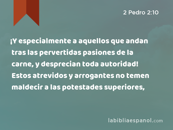 ¡Y especialmente a aquellos que andan tras las pervertidas pasiones de la carne, y desprecian toda autoridad! Estos atrevidos y arrogantes no temen maldecir a las potestades superiores, - 2 Pedro 2:10