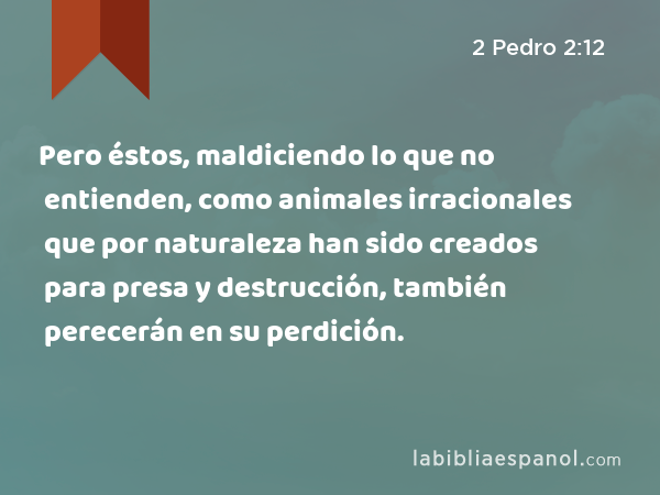 Pero éstos, maldiciendo lo que no entienden, como animales irracionales que por naturaleza han sido creados para presa y destrucción, también perecerán en su perdición. - 2 Pedro 2:12