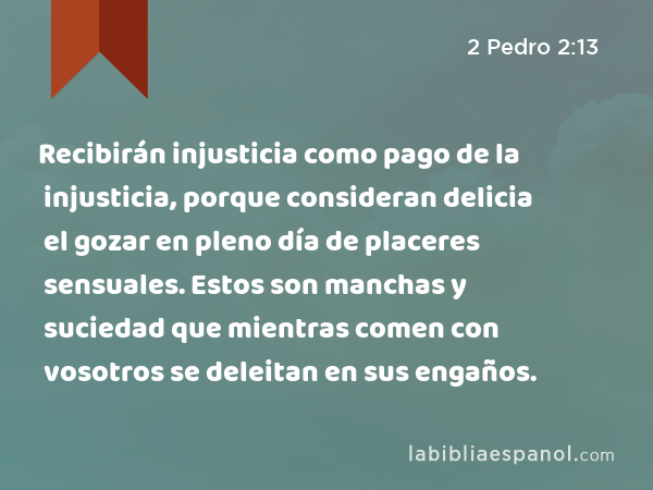 Recibirán injusticia como pago de la injusticia, porque consideran delicia el gozar en pleno día de placeres sensuales. Estos son manchas y suciedad que mientras comen con vosotros se deleitan en sus engaños. - 2 Pedro 2:13