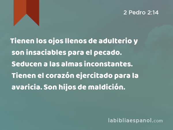 Tienen los ojos llenos de adulterio y son insaciables para el pecado. Seducen a las almas inconstantes. Tienen el corazón ejercitado para la avaricia. Son hijos de maldición. - 2 Pedro 2:14