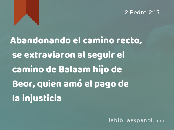 Abandonando el camino recto, se extraviaron al seguir el camino de Balaam hijo de Beor, quien amó el pago de la injusticia - 2 Pedro 2:15