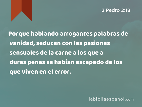 Porque hablando arrogantes palabras de vanidad, seducen con las pasiones sensuales de la carne a los que a duras penas se habían escapado de los que viven en el error. - 2 Pedro 2:18