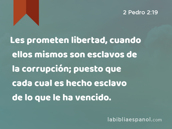 Les prometen libertad, cuando ellos mismos son esclavos de la corrupción; puesto que cada cual es hecho esclavo de lo que le ha vencido. - 2 Pedro 2:19