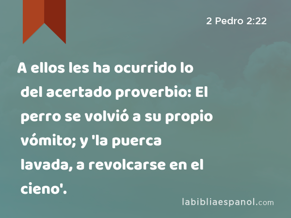 A ellos les ha ocurrido lo del acertado proverbio: El perro se volvió a su propio vómito; y 'la puerca lavada, a revolcarse en el cieno'. - 2 Pedro 2:22