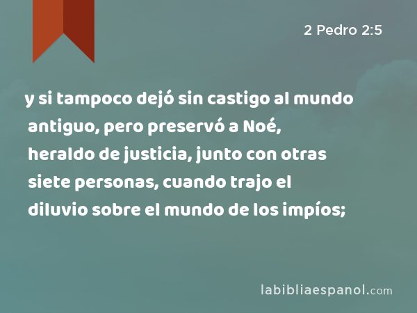 y si tampoco dejó sin castigo al mundo antiguo, pero preservó a Noé, heraldo de justicia, junto con otras siete personas, cuando trajo el diluvio sobre el mundo de los impíos; - 2 Pedro 2:5