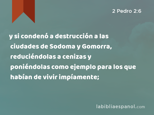 y si condenó a destrucción a las ciudades de Sodoma y Gomorra, reduciéndolas a cenizas y poniéndolas como ejemplo para los que habían de vivir impíamente; - 2 Pedro 2:6