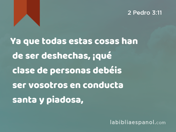 Ya que todas estas cosas han de ser deshechas, ¡qué clase de personas debéis ser vosotros en conducta santa y piadosa, - 2 Pedro 3:11