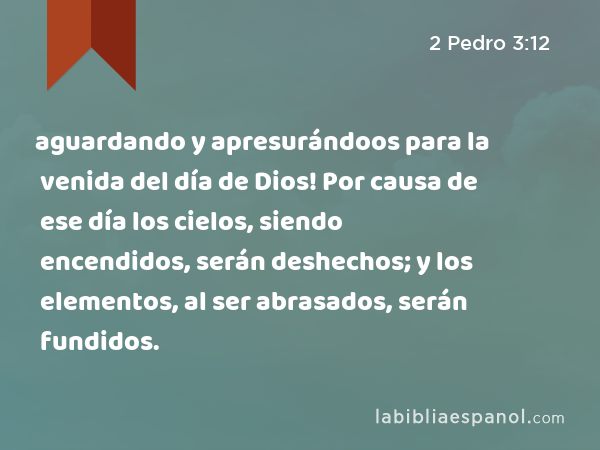 aguardando y apresurándoos para la venida del día de Dios! Por causa de ese día los cielos, siendo encendidos, serán deshechos; y los elementos, al ser abrasados, serán fundidos. - 2 Pedro 3:12