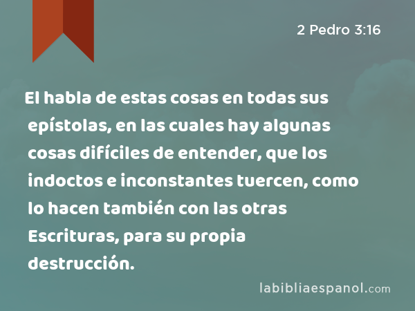 El habla de estas cosas en todas sus epístolas, en las cuales hay algunas cosas difíciles de entender, que los indoctos e inconstantes tuercen, como lo hacen también con las otras Escrituras, para su propia destrucción. - 2 Pedro 3:16