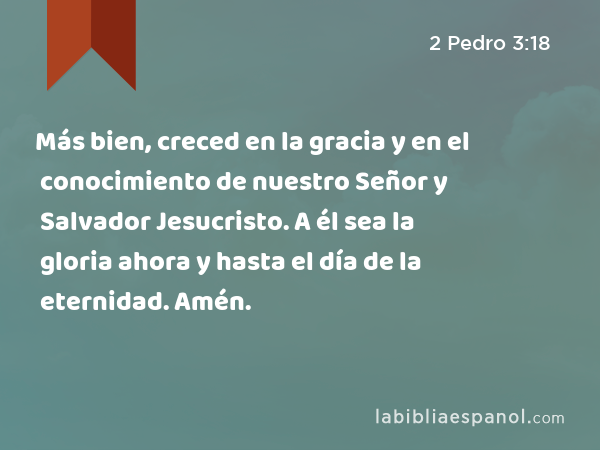 Más bien, creced en la gracia y en el conocimiento de nuestro Señor y Salvador Jesucristo. A él sea la gloria ahora y hasta el día de la eternidad. Amén. - 2 Pedro 3:18