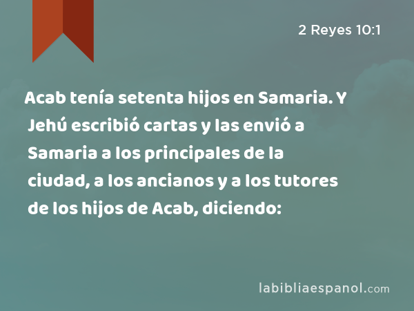 Acab tenía setenta hijos en Samaria. Y Jehú escribió cartas y las envió a Samaria a los principales de la ciudad, a los ancianos y a los tutores de los hijos de Acab, diciendo: - 2 Reyes 10:1