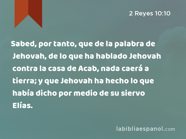 Sabed, por tanto, que de la palabra de Jehovah, de lo que ha hablado Jehovah contra la casa de Acab, nada caerá a tierra; y que Jehovah ha hecho lo que había dicho por medio de su siervo Elías. - 2 Reyes 10:10