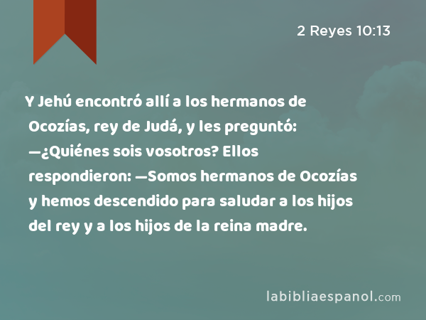 Y Jehú encontró allí a los hermanos de Ocozías, rey de Judá, y les preguntó: —¿Quiénes sois vosotros? Ellos respondieron: —Somos hermanos de Ocozías y hemos descendido para saludar a los hijos del rey y a los hijos de la reina madre. - 2 Reyes 10:13