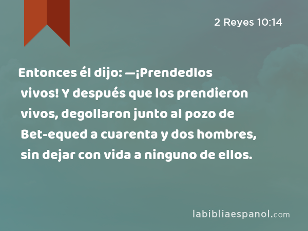 Entonces él dijo: —¡Prendedlos vivos! Y después que los prendieron vivos, degollaron junto al pozo de Bet-equed a cuarenta y dos hombres, sin dejar con vida a ninguno de ellos. - 2 Reyes 10:14