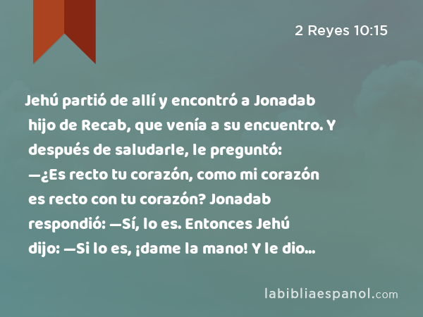 Jehú partió de allí y encontró a Jonadab hijo de Recab, que venía a su encuentro. Y después de saludarle, le preguntó: —¿Es recto tu corazón, como mi corazón es recto con tu corazón? Jonadab respondió: —Sí, lo es. Entonces Jehú dijo: —Si lo es, ¡dame la mano! Y le dio la mano. Luego le hizo subir con él al carro, - 2 Reyes 10:15