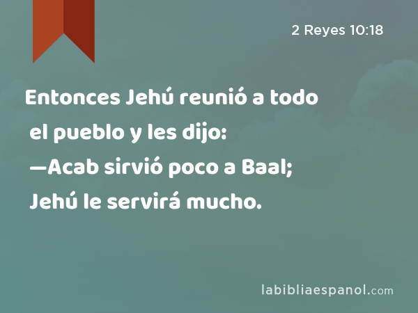 Entonces Jehú reunió a todo el pueblo y les dijo: —Acab sirvió poco a Baal; Jehú le servirá mucho. - 2 Reyes 10:18