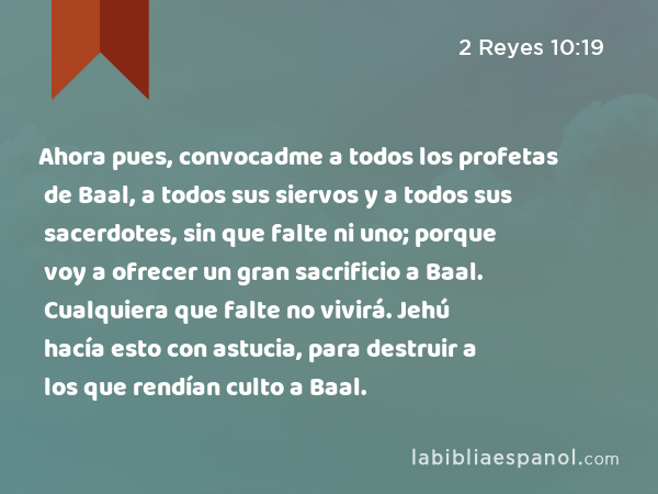 Ahora pues, convocadme a todos los profetas de Baal, a todos sus siervos y a todos sus sacerdotes, sin que falte ni uno; porque voy a ofrecer un gran sacrificio a Baal. Cualquiera que falte no vivirá. Jehú hacía esto con astucia, para destruir a los que rendían culto a Baal. - 2 Reyes 10:19