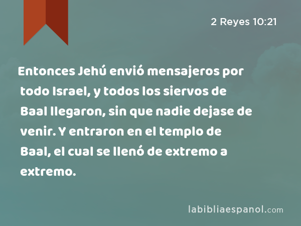 Entonces Jehú envió mensajeros por todo Israel, y todos los siervos de Baal llegaron, sin que nadie dejase de venir. Y entraron en el templo de Baal, el cual se llenó de extremo a extremo. - 2 Reyes 10:21