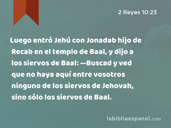 Luego entró Jehú con Jonadab hijo de Recab en el templo de Baal, y dijo a los siervos de Baal: —Buscad y ved que no haya aquí entre vosotros ninguno de los siervos de Jehovah, sino sólo los siervos de Baal. - 2 Reyes 10:23