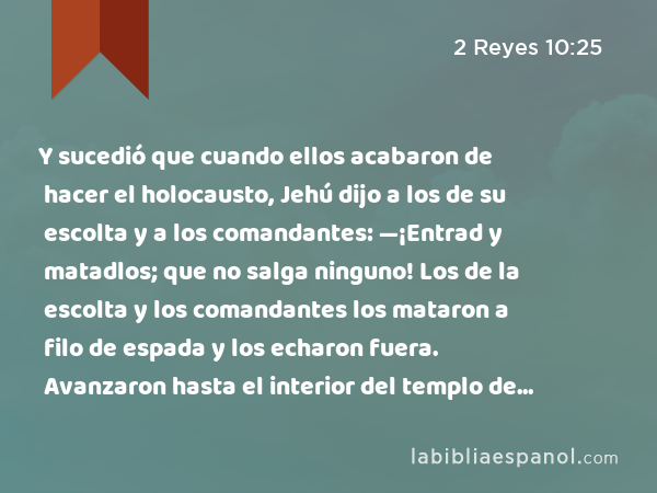 Y sucedió que cuando ellos acabaron de hacer el holocausto, Jehú dijo a los de su escolta y a los comandantes: —¡Entrad y matadlos; que no salga ninguno! Los de la escolta y los comandantes los mataron a filo de espada y los echaron fuera. Avanzaron hasta el interior del templo de Baal, - 2 Reyes 10:25