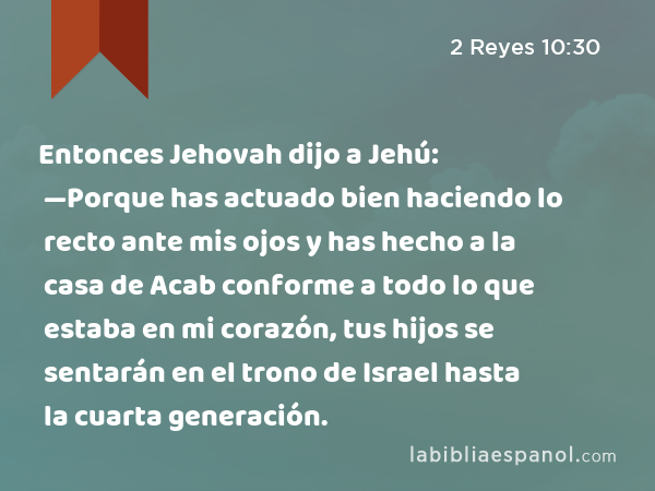 Entonces Jehovah dijo a Jehú: —Porque has actuado bien haciendo lo recto ante mis ojos y has hecho a la casa de Acab conforme a todo lo que estaba en mi corazón, tus hijos se sentarán en el trono de Israel hasta la cuarta generación. - 2 Reyes 10:30