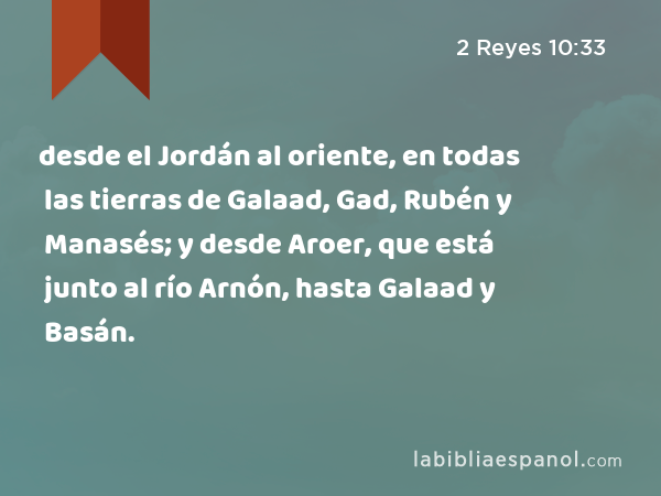 desde el Jordán al oriente, en todas las tierras de Galaad, Gad, Rubén y Manasés; y desde Aroer, que está junto al río Arnón, hasta Galaad y Basán. - 2 Reyes 10:33