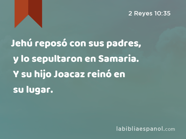 Jehú reposó con sus padres, y lo sepultaron en Samaria. Y su hijo Joacaz reinó en su lugar. - 2 Reyes 10:35