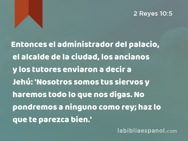 Entonces el administrador del palacio, el alcalde de la ciudad, los ancianos y los tutores enviaron a decir a Jehú: 'Nosotros somos tus siervos y haremos todo lo que nos digas. No pondremos a ninguno como rey; haz lo que te parezca bien.' - 2 Reyes 10:5