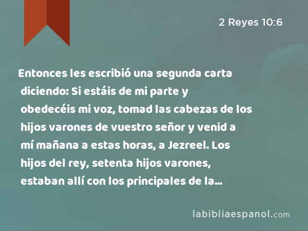 Entonces les escribió una segunda carta diciendo: Si estáis de mi parte y obedecéis mi voz, tomad las cabezas de los hijos varones de vuestro señor y venid a mí mañana a estas horas, a Jezreel. Los hijos del rey, setenta hijos varones, estaban allí con los principales de la ciudad que los criaban. - 2 Reyes 10:6