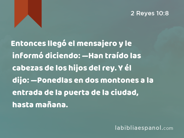 Entonces llegó el mensajero y le informó diciendo: —Han traído las cabezas de los hijos del rey. Y él dijo: —Ponedlas en dos montones a la entrada de la puerta de la ciudad, hasta mañana. - 2 Reyes 10:8