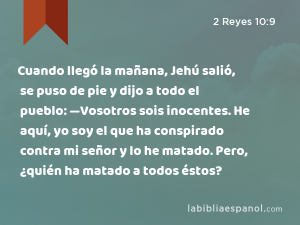 Cuando llegó la mañana, Jehú salió, se puso de pie y dijo a todo el pueblo: —Vosotros sois inocentes. He aquí, yo soy el que ha conspirado contra mi señor y lo he matado. Pero, ¿quién ha matado a todos éstos? - 2 Reyes 10:9